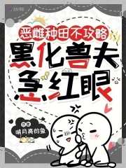 恶雌种田不攻略,黑化兽夫急红眼 恶雌种田不攻略,黑化兽夫急红眼